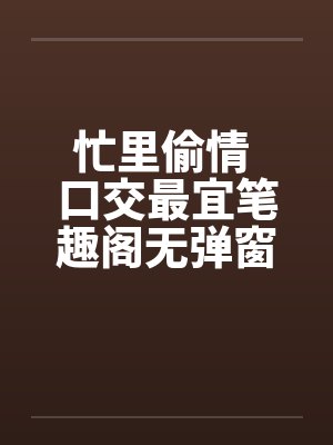 忙里偷情 口交最宜笔趣阁无弹窗